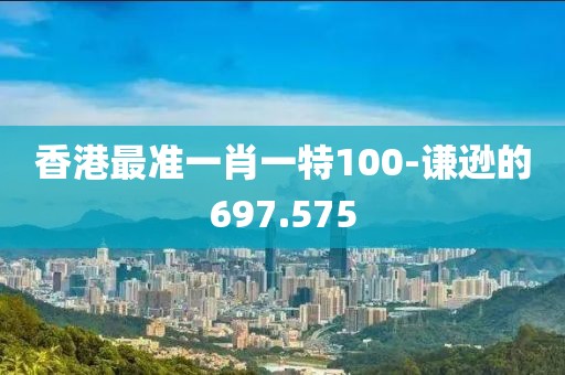 香港最準一肖一特100-謙遜的697.575