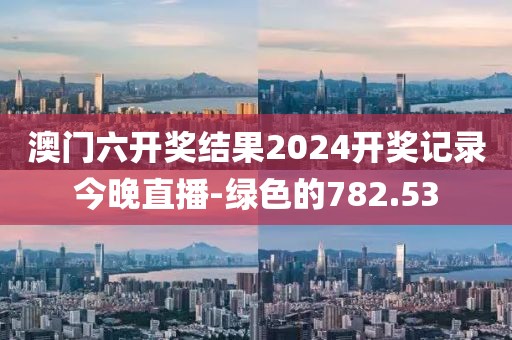 澳門六開獎結果2024開獎記錄今晚直播-綠色的782.53