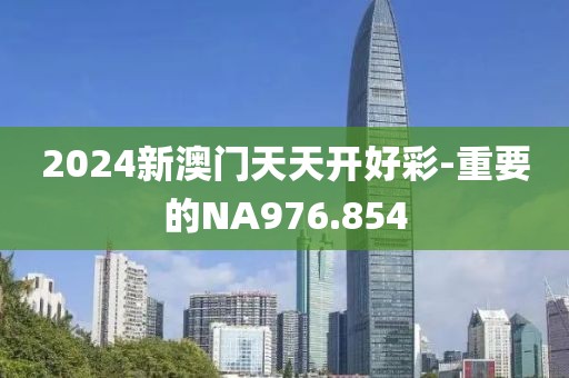 2024新澳門天天開好彩-重要的NA976.854