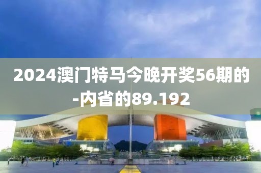2024澳門特馬今晚開獎56期的-內(nèi)省的89.192