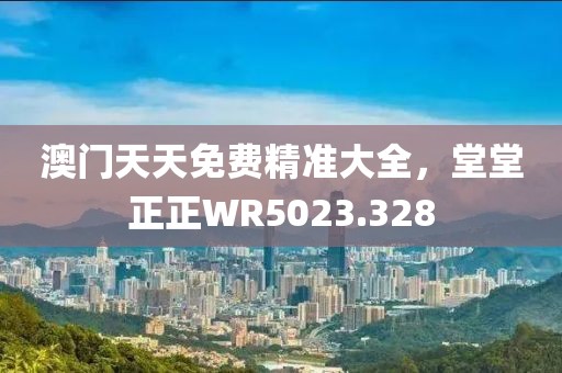 澳門天天免費精準大全，堂堂正正WR5023.328
