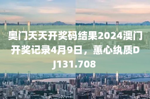 奧門天天開獎碼結果2024澳門開獎記錄4月9日，蕙心紈質DJ131.708