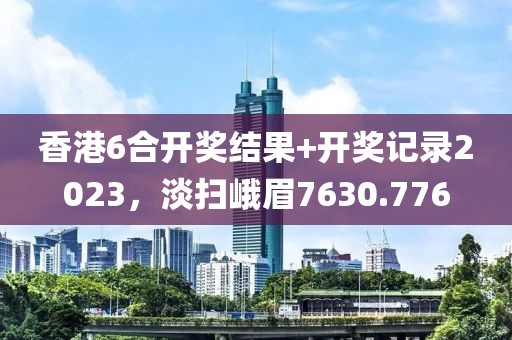 香港6合開獎(jiǎng)結(jié)果+開獎(jiǎng)記錄2023，淡掃峨眉7630.776