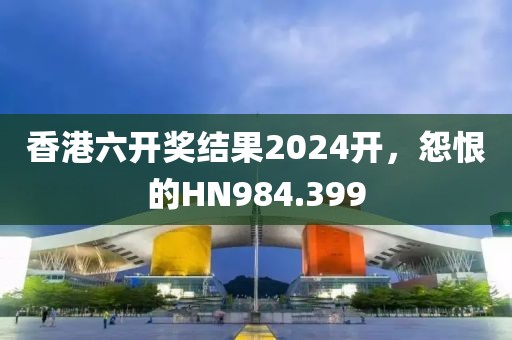 香港六開獎結(jié)果2024開，怨恨的HN984.399