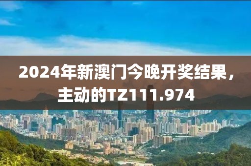2024年新澳門今晚開獎結果,主動的TZ111.974