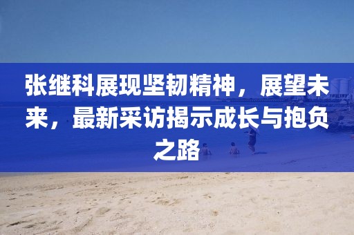 張繼科展現堅韌精神,展望未來,最新采訪揭示成長與抱負之路