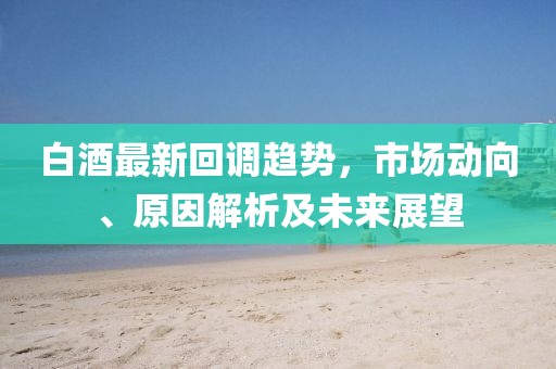 白酒最新回調趨勢，市場動向、原因解析及未來展望