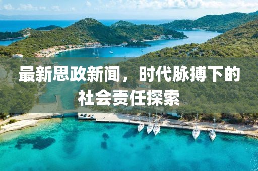 最新思政新聞，時(shí)代脈搏下的社會(huì)責(zé)任探索