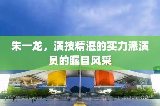 朱一龍,演技精湛的實力派演員的矚目風采