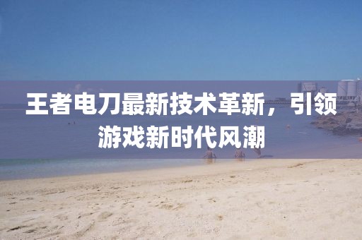 王者電刀最新技術革新,引領游戲新時代風潮