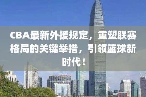 CBA最新外援規定，重塑聯賽格局的關鍵舉措，引領籃球新時代！