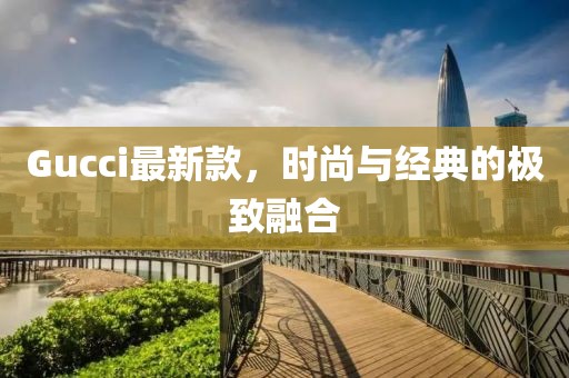 Gucci最新款，時(shí)尚與經(jīng)典的極致融合