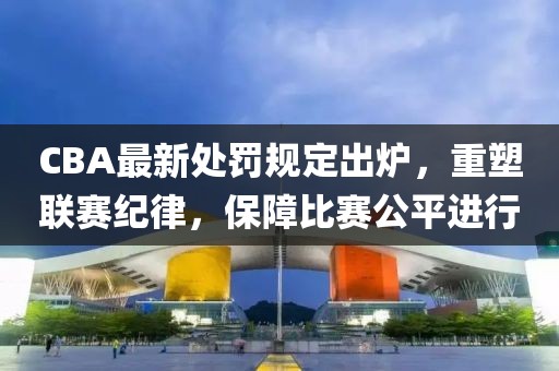 CBA最新處罰規定出爐，重塑聯賽紀律，保障比賽公平進行