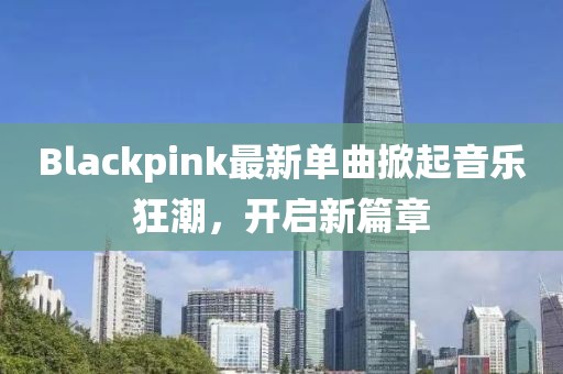 Blackpink最新單曲掀起音樂狂潮，開啟新篇章