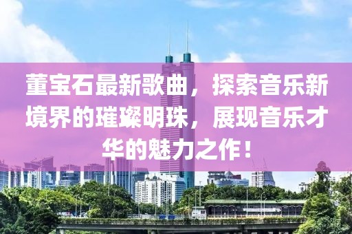 董寶石最新歌曲，探索音樂新境界的璀璨明珠，展現音樂才華的魅力之作！