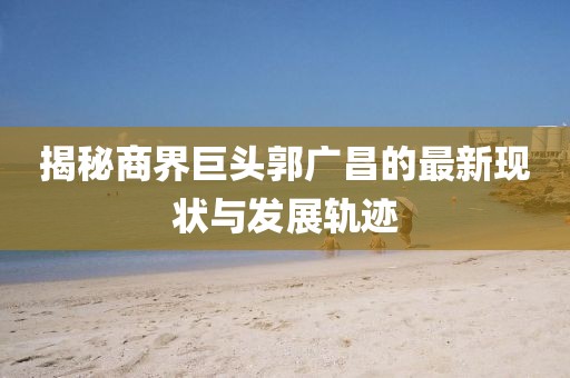 揭秘商界巨頭郭廣昌的最新現狀與發展軌跡