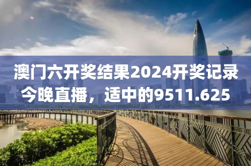 澳門六開獎結果2024開獎記錄今晚直播,適中的9511.625