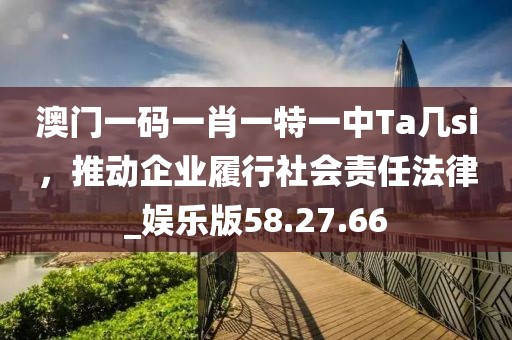 澳門一碼一肖一特一中Ta幾si，推動企業履行社會責任法律_娛樂版58.27.66