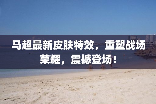 馬超最新皮膚特效，重塑戰場榮耀，震撼登場！