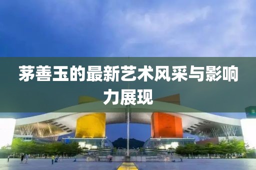 茅善玉的最新藝術(shù)風(fēng)采與影響力展現(xiàn)