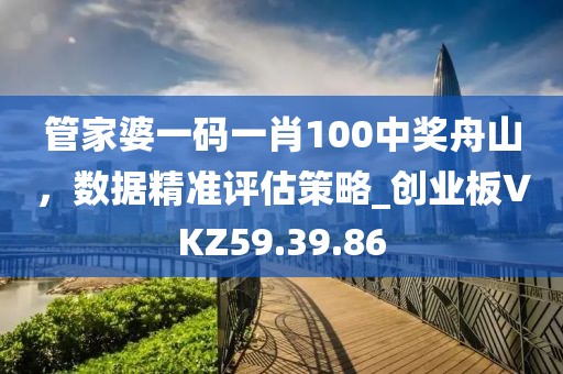 管家婆一碼一肖100中獎舟山，數據精準評估策略_創業板VKZ59.39.86