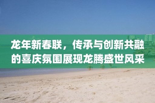 龍年新春聯,傳承與創新共融的喜慶氛圍展現龍騰盛世風采