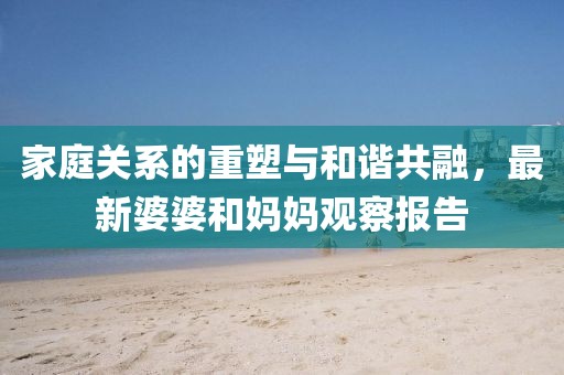 家庭關系的重塑與和諧共融，最新婆婆和媽媽觀察報告