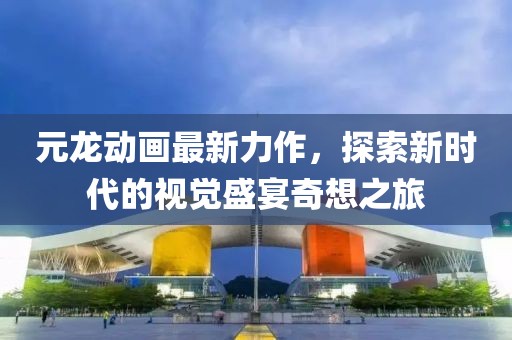 元龍動畫最新力作，探索新時代的視覺盛宴奇想之旅