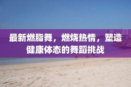 最新燃脂舞，燃燒熱情，塑造健康體態的舞蹈挑戰