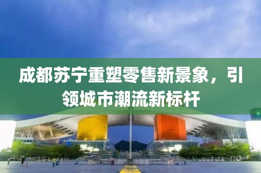成都蘇寧重塑零售新景象，引領城市潮流新標桿