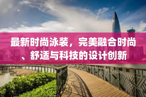 最新時尚泳裝，完美融合時尚、舒適與科技的設(shè)計創(chuàng)新