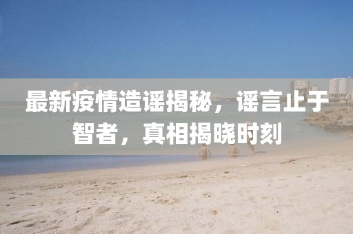 最新疫情造謠揭秘，謠言止于智者，真相揭曉時刻