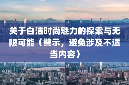 關(guān)于白潔時尚魅力的探索與無限可能（警示，避免涉及不適當內(nèi)容）