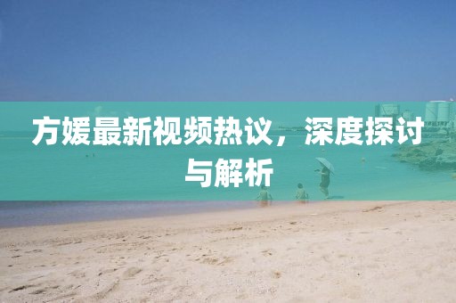 方媛最新視頻熱議，深度探討與解析