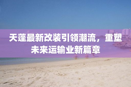 天蓬最新改裝引領潮流，重塑未來運輸業新篇章