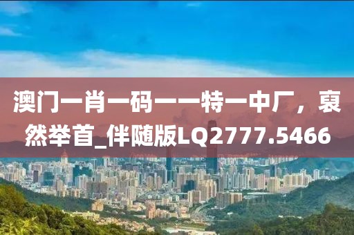 澳門一肖一碼一一特一中廠,裒然舉首_伴隨版LQ2777.5466
