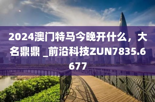 2024澳門特馬今晚開什么，大名鼎鼎 _前沿科技ZUN7835.6677