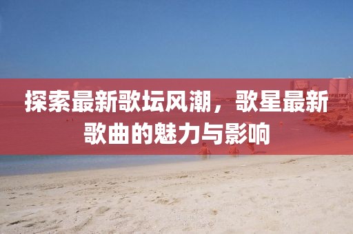 探索最新歌壇風潮，歌星最新歌曲的魅力與影響