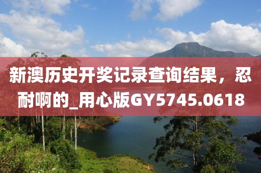 新澳歷史開獎(jiǎng)記錄查詢結(jié)果，忍耐啊的_用心版GY5745.0618