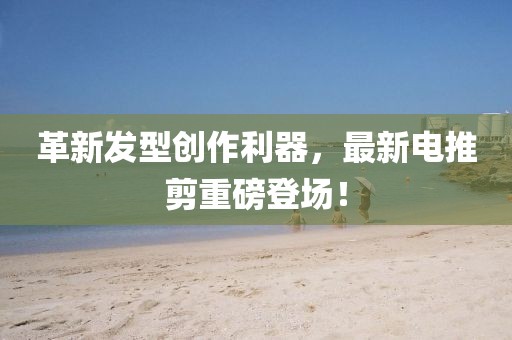 革新發型創作利器，最新電推剪重磅登場！