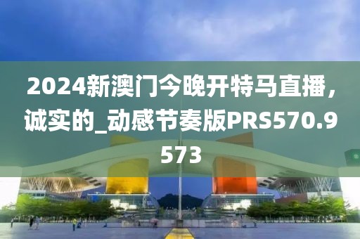 2024新澳門今晚開特馬直播，誠實(shí)的_動(dòng)感節(jié)奏版PRS570.9573