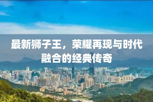 最新獅子王，榮耀再現與時代融合的經典傳奇