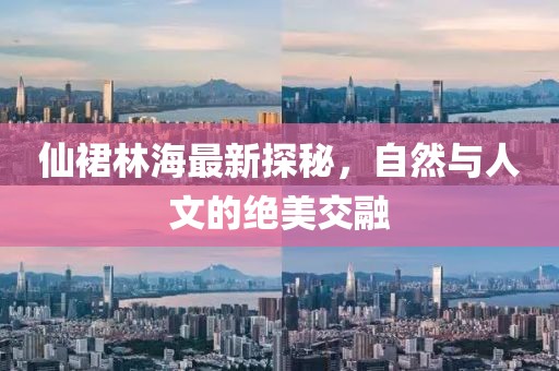 仙裙林海最新探秘，自然與人文的絕美交融