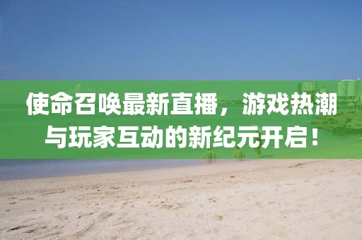 使命召喚最新直播，游戲熱潮與玩家互動的新紀元開啟！