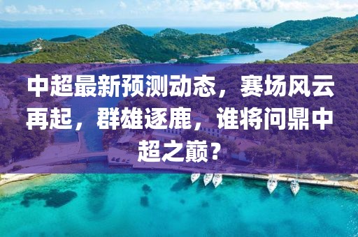 中超最新預測動態，賽場風云再起，群雄逐鹿，誰將問鼎中超之巔？