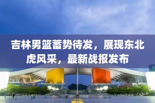 吉林男籃蓄勢(shì)待發(fā),展現(xiàn)東北虎風(fēng)采,最新戰(zhàn)報(bào)發(fā)布