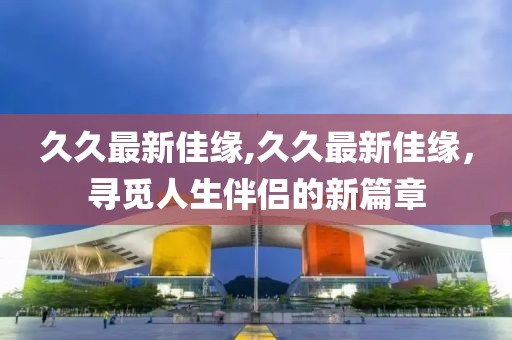 久久最新佳緣,久久最新佳緣，尋覓人生伴侶的新篇章