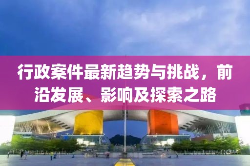 行政案件最新趨勢與挑戰(zhàn)，前沿發(fā)展、影響及探索之路