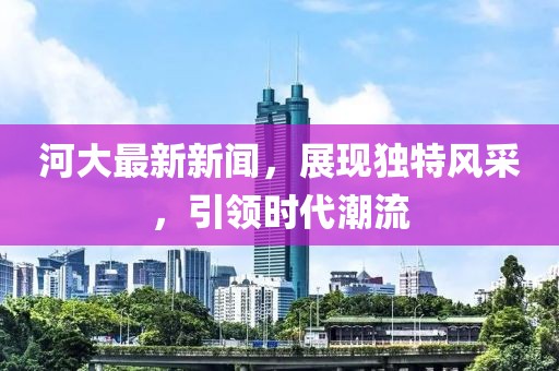 河大最新新聞，展現獨特風采，引領時代潮流