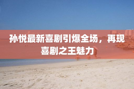 孫悅最新喜劇引爆全場，再現(xiàn)喜劇之王魅力